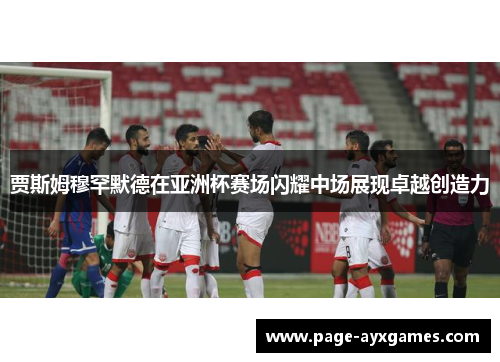 贾斯姆穆罕默德在亚洲杯赛场闪耀中场展现卓越创造力
