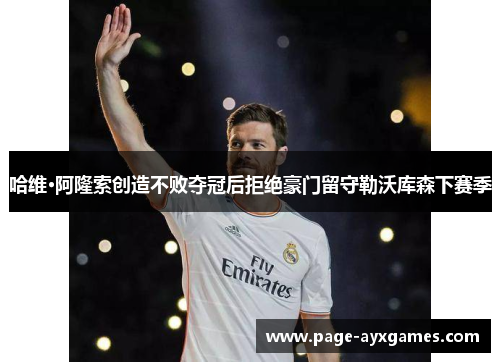 哈维·阿隆索创造不败夺冠后拒绝豪门留守勒沃库森下赛季 哈维·阿隆索创造不败夺冠后拒绝豪门留守勒沃库森下赛季